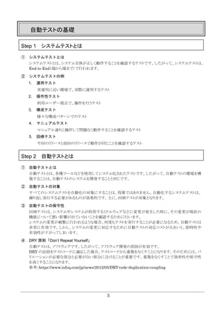 5
自動テストの基礎
Step 1 システムテストとは
① システムテストとは
システムテストとは、システム全体が正しく動作することを確認するテストです。したがって、システムテストは、
End to End（端から端まで）で行われます。
② システムテストの例
1. 運用テスト
実運用に近い環境で、実際に運用するテスト
2. 操作性テスト
利用ユーザー視点で、操作を行うテスト
3. 構成テスト
様々な構成パターンでのテスト
4. マニュアルテスト
マニュアル通りに操作して問題なく動作することを確認するテスト
5. 回帰テスト
今回のリリースと前回のリリースで動作が同じことを確認するテスト
Step 2 自動テストとは
① 自動テストとは
自動テストとは、各種ツールなどを使用してシステム化されたテストです。したがって、自動テストの環境を構
築することは、自動テストのシステムを開発することと同じです。
② 自動テストの対象
すべてのシステムテストを自動化の対象にすることは、得策ではありません。自動化するシステムテストは、
繰り返し実行する必要があるものが効果的です。主に、回帰テストが対象となります。
③ 自動テストの保守性
回帰テストは、システムやシステムが利用するミドルウェアなどに変更が発生した時に、その変更が現状の
機能について悪い影響が出ていないことを確認するために行います。
システムの変更が頻繁に行われるような場合、何度もテストを実行することが必要になるため、自動テストは
非常に有効です。しかし、システムの変更に対応するために自動テストの対応コストが大きいと、即時性や
有効性が下がってしまいます。
④ DRY 原則「Don’t Repeat Yourself」
自動テストは、ソフトウェアです。したがって、ソフトウェア開発の原則が有効です。
DRY の法則をテストコードに適応した場合、テストコードから重複をなくすことになります。そのためには、バ
リエーションが必要な部分と必要がない部分に分けることが重要です。重複をなくすことで効率性や保守性
を高くすることになります。
参考：https://www.infoq.com/jp/news/2012/05/DRY-code-duplication-coupling
 