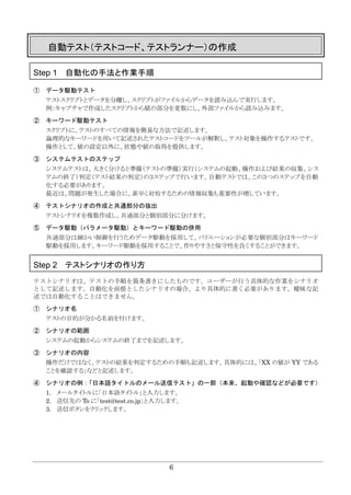 6
自動テスト（テストコード、テストランナー）の作成
Step 1 自動化の手法と作業手順
① データ駆動テスト
テストスクリプトとデータを分離し、スクリプトがファイルからデータを読み込んで実行します。
例：キャプチャで作成したスクリプトから値の部分を変数にし、外部ファイルから読み込みます。
② キーワード駆動テスト
スクリプトに、テストのすべての情報を簡易な方法で記述します。
論理的なキーワードを用いて記述されたテストコードをツールが解釈し、テスト対象を操作するテストです。
操作として、値の設定以外に、状態や値の取得を提供します。
③ システムテストのステップ
システムテストは、大きく分けると準備（テストの準備）実行（システムの起動、操作および結果の収集、シス
テムの終了）判定（テスト結果の判定）の３ステップで行います。自動テストでは、この３つのステップを自動
化する必要があります。
最近は、問題が発生した場合に、素早く対処するための情報収集も重要性が増しています。
④ テストシナリオの作成と共通部分の抜出
テストシナリオを複数作成し、共通部分と個別部分に分けます。
⑤ データ駆動（パラメータ駆動）とキーワード駆動の併用
共通部分は細かい制御を行うためデータ駆動を採用して、バリエーションが必要な個別部分はキーワード
駆動を採用します。キーワード駆動を採用することで、作りやすさと保守性を良くすることができます。
Step 2 テストシナリオの作り方
テストシナリオは、テストの手順を箇条書きにしたものです。ユーザーが行う具体的な作業をシナリオ
として記述します。自動化を前提としたシナリオの場合、より具体的に書く必要があります。曖昧な記
述では自動化することはできません。
① シナリオ名
テストの目的が分かる名前を付けます。
② シナリオの範囲
システムの起動からシステムの終了までを記述します。
③ シナリオの内容
操作だけではなく、テストの結果を判定するための手順も記述します。具体的には、「XX の値が YY である
ことを確認する」などと記述します。
④ シナリオの例：「日本語タイトルのメール送信テスト」の一部（本来、起動や確認などが必要です）
1. メールタイトルに「日本語タイトル」と入力します。
2. 送信先の To に「test@test.co.jp」と入力します。
3. 送信ボタンをクリックします。
 