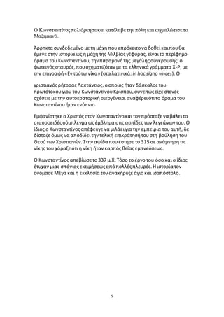 5
Ο Κωνσταντίνος πολιόρκησε και κατέλαβε την πόλη και αιχμαλώτισε το
Μαξιμιανό.
Άρρηκτα συνδεδεμένο με τημάχη που επρόκειτο να δοθείκαιπουθα
έμενε στην ιστορία ως η μάχη της Μιλβίας γέφυρας, είναιτο περίφημο
όραμα του Κωνσταντίνου, την παραμονήτης μεγάλης σύγκρουσης: ο
φωτεινός σταυρός, πουσχηματιζόταν με τα ελληνικά γράμματα Χ-Ρ, με
την επιγραφή«Εν τούτω νίκα» (στα λατινικά: in hoc signo vinces). Ο
χριστιανός ρήτορας Λακτάντιος, ο οποίος ήταν δάσκαλος του
πρωτότοκουγιου του Κωνσταντίνου Κρίσπου, συνεπώςείχε στενές
σχέσεις με την αυτοκρατορική οικογένεια, αναφέρειότιτο όραμα του
Κωνσταντίνουήταν ενύπνιο.
Εμφανίστηκε ο Χριστός στον Κωνσταντίνο καιτον πρόσταξε να βάλειτο
σταυροειδές σύμπλεγμα ως έμβλημα στις ασπίδες των λεγεώνων του. Ο
ίδιος ο Κωνσταντίνος απέφευγε να μιλάειγια την εμπειρία τουαυτή, δε
δίσταζε όμως να αποδίδειτην τελική επικράτησήτουστη βούληση του
Θεούτων Χριστιανών. Στην αψίδα πουέστησε το 315 σε ανάμνησητις
νίκης του χάραξε ότι η νίκη ήταν καρπός θείας εμπνεύσεως.
Ο Κωνσταντίνος απεβίωσετο 337 μ.Χ. Τόσο το έργο του όσο καιο ίδιος
έτυχαν μιας σπάνιας εκτιμήσεως από πολλές πλευρές. Η ιστορία τον
ονόμασε Μέγα και η εκκλησία τον ανακήρυξε άγιο και ισαπόστολο.
 