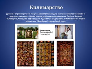 Килимарство
Древній напрямок ручного ткацтва. Археологи знаходять залишки килимових виробів в
скіфських поселеннях. Відомі центри українського килимарства: Поділля, Волинь,
Полтавщина, Київщина, Чернігівщина. В даний час традиційним килимарством в Україні
займаються 24 фабрики і художні майстерні.
 