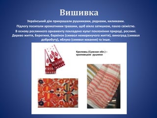 Вишивка
Український дім прикрашали рушниками, ряднами, килимами.
Підлогу посипали ароматними травами, щоб віяло затишком, пахло свіжістю.
В основу рослинного орнаменту покладено культ поклоніння природі, рослині.
Дерево життя, Берегиня, барвінок (символ немеркнучого життя), виноград (символ
добробуту), яблуко (символ кохання) та інше.
 