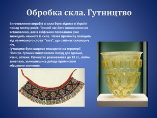 Обробка скла. Гутництво
Виготовлення виробів зі скла було відомо в Україні
понад тисячу років. Точний час його виникнення не
встановлено, але в скіфських похованнях уже
знаходять намиста із скла. Назва промислу походить
від латинського слова "гута", що означає скловарну
піч.
Гутництво було широко поширене на території
Полісся. Гутники виготовляли посуд для їдальні,
кухні, аптеки. Гутництво розвивалося до 18 ст., потім
занепало, залишившись деінде промислом
місцевого значення.
 