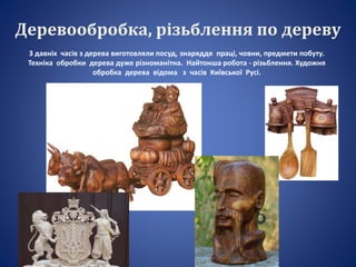 Деревообробка, різьблення по дереву
З давніх часів з дерева виготовляли посуд, знаряддя праці, човни, предмети побуту.
Техніка обробки дерева дуже різноманітна. Найтонша робота - різьблення. Художня
обробка дерева відома з часів Київської Русі.
 