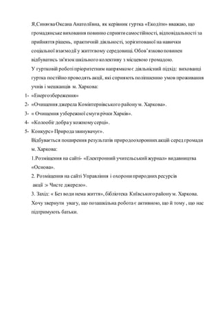 Я,СиняєваОксана Анатоліївна, як керівник гуртка «Екодіти» вважаю, що
громадянськевиховання повинно сприятисамостійності, відповідальності за
прийняття рішень, практичній діяльності, зорієнтованої на навички
соціальної взаємодії у життєвому середовищі. Обов’язковоповинен
відбуватись зв'язокшкільного колективу з місцевою громадою.
У гуртковій роботіпріоритетним напрямком є діяльнісний підхід: вихованці
гуртка постійно проводять акції, які сприяють поліпшенню умов проживання
учнів і мешканців м. Харкова:
1- «Енергозбереження»
2- «Очищення джерела Комінтернівського районум. Харкова».
3- « Очищення узбережної смугирічки Харків».
4- «Колообіг добрау кожномусерці».
5- Конкурс» Природазвинувачує».
Відбувається поширення результатів природоохороннихакцій серед громади
м. Харкова:
1.Розміщення на сайті- «Електронний учительськийжурнал» видавництва
«Основа».
2. Розміщення на сайті Управління і охорониприроднихресурсів
акції :» Чисте джерело».
3. Захід: « Без води нема життя», бібліотека Київськогорайонум. Харкова.
Хочу звернути увагу, що позашкільна робота є активною, що й тому , що нас
підтримують батьки.
 