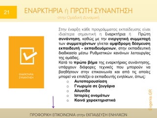 στην Ομαδική Δυναμική
Το πρώτο βήμα της εναρκτήριας συνάντησης, υπάρχουν διάφορες τεχνικές που μπορούν να
βοηθήσουν στην επικοινωνία και από τις οποίες μπορεί να επιλέξει ο εκπαιδευτής ενηλίκων.
Ενδεικτικά αναφέρουμε τις παρακάτω:
ΕΝΑΡΚΤΗΡΙΑ
ΣΥΝΑΝΤΗΣΗ
Evgenia.GR
ΠΡΟΦΟΡΙΚΗ ΕΠΙΚΟΙΝΩΝΙΑ στην ΕΚΠΑΙΔΕΥΣΗ ΕΝΗΛΙΚΩΝ
Στην έναρξη κάθε προγράμματος εκπαίδευσης είναι
ιδιαίτερα σημαντική η Εναρκτήρια ή Πρώτη
συνάντηση, καθώς με την ενεργητική συμμετοχή
των συμμετεχόντων γίνεται αμφίδρομη δέσμευση
εκπαιδευτή - εκπαιδευόμενων, στην εκπαιδευτική
διαδικασία μέσω Ρυθμιστικών κανόνων λειτουργίας
της ομάδας.
Κατά το πρώτο βήμα της εναρκτήριας συνάντησης,
υπάρχουν διάφορες τεχνικές που μπορούν να
βοηθήσουν στην επικοινωνία και από τις οποίες
μπορεί να επιλέξει ο εκπαιδευτής ενηλίκων, όπως:
o Αυτοπαρουσίαση
o Γνωριμία σε ζευγάρια
o Αλυσίδα
o Ιστορίες ονομάτων
o Κοινά χαρακτηριστικά
ΕΝΑΡΚΤΗΡΙΑ ή ΠΡΩΤΗ ΣΥΝΑΝΤΗΣΗ21
 
