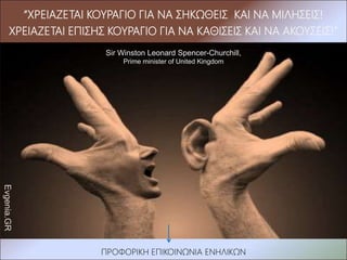 Evgenia.GR
ΠΡΟΦΟΡΙΚΗ ΕΠΙΚΟΙΝΩΝΙΑ ΕΝΗΛΙΚΩΝ
“ΧΡΕΙΑΖΕΤΑΙ ΚΟΥΡΑΓΙΟ ΓΙΑ ΝΑ ΣΗΚΩΘΕΙΣ ΚΑΙ ΝΑ ΜΙΛΗΣΕΙΣ!
ΧΡΕΙΑΖΕΤΑΙ ΕΠΙΣΗΣ ΚΟΥΡΑΓΙΟ ΓΙΑ ΝΑ ΚΑΘΙΣΕΙΣ ΚΑΙ ΝΑ ΑΚΟΥΣΕΙΣ!”
Sir Winston Leonard Spencer-Churchill,
Prime minister of United Kingdom
 