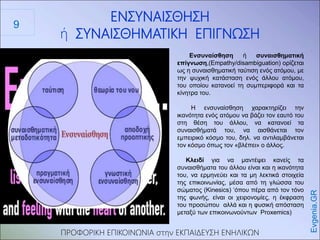 ΠΡΟΦΟΡΙΚΗ ΕΠΙΚΟΙΝΩΝΙΑ στην ΕΚΠΑΙΔΕΥΣΗ ΕΝΗΛΙΚΩΝ
ΕΝΣΥΝΑΙΣΘΗΣΗ
ή ΣΥΝΑΙΣΘΗΜΑΤΙΚΗ ΕΠΙΓΝΩΣΗ
Evgenia.GR
Ενσυναίσθηση ή συναισθηματική
επίγνωση,(Empathy/disambiguation) ορίζεται
ως η συναισθηματική ταύτιση ενός ατόμου, με
την ψυχική κατάσταση ενός άλλου ατόμου,
του οποίου κατανοεί τη συμπεριφορά και τα
κίνητρα του.
Η ενσυναίσθηση χαρακτηρίζει την
ικανότητα ενός ατόμου να βάζει τον εαυτό του
στη θέση του άλλου, να κατανοεί τα
συναισθήματά του, να αισθάνεται τον
εμπειρικό κόσμο του, δηλ. να αντιλαμβάνεται
τον κόσμο όπως τον «βλέπει» ο άλλος.
Κλειδί για να μαντέψει κανείς τα
συναισθήματα του άλλου είναι και η ικανότητα
του, να ερμηνεύει και τα μη λεκτικά στοιχεία
της επικοινωνίας, μέσα από τη γλώσσα του
σώματος (Kinesics) ‘όπου πέρα από τον τόνο
της φωνής, είναι οι χειρονομίες, η έκφραση
του προσώπου αλλά και η φυσική απόσταση
μεταξύ των επικοινωνούντων Proxemics)
9
 