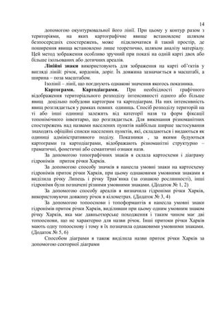 14
допомогою окунтурювальної його лінії. При цьому у контур разом з
територіями, на яких картографічне явище встановлене шляхом
безпосередніх спостережень, може підключатися й такий простір, де
поширення явища встановлено лише теоретично, шляхом аналізу матеріалу.
Цей метод зображення особливо зручний при показі на одній карті двох або
більше ізольованих або дотичних ареалів.
Лінійні знаки використовують для зображення на карті об’єктів у
вигляді ліній: річок, кордонів, доріг. Їх довжина зазначається в масштабі, а
ширина – поза масштабом.
Ізолінії – лінії, що поєднують однакові значення якогось показника.
Картограми. Картодіаграми. При необхідності графічного
відображення територіального розподілу інтенсивності одного або більше
явищ доцільно побудови картограм та картодіаграм. На них інтенсивність
явищ розглядається у рамках певних одиниць. Спосіб розподілу територій на
ті або інші одиниці залежить від категорії назв та форм фіксації
топонімічного інвентарю, що розглядається. Для виконання різноманітних
спостережень над назвами населених пунктів найбільш ширше застосування
знаходять офіційні списки населених пунктів, які, складаються і видаються як
одиниці адміністративного поділу. Показники , за якими будуються
картограми та картодіаграми, відображають різноманітні структурно –
граматичні, фонетичні або семантичні ознаки назв.
За допомогою топографічних знаків я склала картосхеми і діаграму
гідронімів приток річки Харків.
За допомогою способу значків я нанесла умовні знаки на картосхему
гідронімів приток річки Харків, при цьому однаковими умовними знаками я
виділила річку Липець і річку Трав’янка (за ознакою рослинності), інші
гідроніми були позначені різними умовними знаками. (Додаток № 1, 2)
За допомогою способу ареалів я визначила гідроніми річки Харків,
використовуючи довжину річок в кілометрах. (Додаток № 3, 4)
За допомогою топооснови і топоформантів я нанесла умовні знаки
гідронімів приток річки Харків, виділивши при цьому одним умовним знаком
річку Харків, яка має давньотюрське походження і таким чином має дві
топооснови, що не характерно для назви річок. Інші притоки річки Харків
мають одну топооснову і тому я їх позначила однаковими умовними знаками.
(Додаток № 5, 6)
Способом діаграми я також виділила назви приток річки Харків за
допомогою секторної діаграми
 