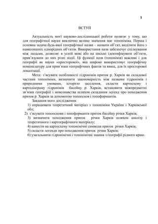 1
ВСТУП
Актуальність моєї науково-дослідницької роботи полягає у тому, що
для географічної науки виключно велике значення має топоніміка. Перша і
основна задача будь-якої географічної назви – назвати об’єкт, виділити його з
навколишніх однорідних об’єктів. Використання назв забезпечує спілкування
між людьми, дозволяє в усній мові або на письмі ідентифікувати об’єкти,
прив’язувати до них різні події. Ці функції назв (топонімів) важливі і для
географії як науки «просторової», яка широко використовує географічну
номенклатуру для прив’язки географічних фактів та явищ, для їх просторової
локалізації.
Мета: з’ясувати особливості гідронімів приток р. Харків як складової
частини топоніміки, визначити закономірність між назвами гідронімів і
природними умовами, історією заселення, скласти картосхему і
картодіаграму гідронімів басейну р. Харків, встановити міжпредметні
зв’язки географіії і мовознавства шляхом складання легенд про походження
приток р. Харків за допомогою топооснов і топоформантів.
Завдання мого дослідження:
1) опрацювати теоретичний матеріал з топоніміки України і Харківської
обл;
2) з’ясувати топооснови і топоформанти приток басейну річки Харків;
3) визначити походження приток річки Харків шляхом аналізу і
теоретичного і картографічного матеріалу;
4) нанести на картосхему топонімічні символи приток річки Харків;
5) скласти легенди про походження приток річки Харків;
6) узагальнити гідронімічні і топонімічні знання з географії рідного краю.
 