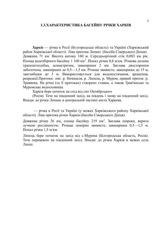 5
1.3.ХАРАКТЕРИСТИКА БАСЕЙНУ РІЧКИ ХАРКІВ
Харків — річка в Росії (Бєлгородська область) та Україні (Харківський
район Харківської області). Ліва притока Лопані (басейн Сіверського Дінця).
Довжина 71 км. Висота витоку 160 м. Середньорічний стік 0,083 км рік.
Площа водозбірного басейну 1 160 км2
. Похил річки 0,8 м/км. Річкова долина
трапецієподібна, асиметрична, завширшки 2 км. Заплава двостороння
заболочена, завширшки до 0,5—1,5 км. Річище звивисте, завширшки до 15 м,
завглибшки до 3 м. Використовується для водопостачання, зрошення,
рекреації.Притоки: ліві: р. Немишля, р. Липець, р. Муром, правий приток: р.
Травянка. На річці (та її притоках) створено ставки, а також Трав'янське та
Муромське водосховища.
Харків бере початок на схід від смт Октябрського
(Росія). Тече на південний захід, на південь і знову на південний захід.
Впадає до річки Лопань в центральній частині міста Харкова.
— річка в Росії та Україні (у межах Харківського району Харківської
області). Ліва притока річки Харків (басейн Сіверського Дінця).
Довжина річки 26 км, площа басейну 219 км2
. Заплава широка, вкрита
лучною рослинністю. Річище помірно звивисте, завширшки 0,5—1,5 м.
Похил річки 1,5 м/км.
Липець бере початок на захід від с.Мурома (Білгородська область, Росія).
Тече переважно на південний захід. Впадає до річки Харків в межах села
Липці.
 