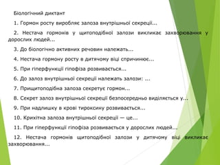Біологічний диктант
1. Гормон росту виробляє залоза внутрішньої секреції...
2. Нестача гормонів у щитоподібної залози викликає захворювання у
дорослих людей...
3. До біологічно активних речовин належать...
4. Нестача гормону росту в дитячому віці спричинює...
5. При гіперфункції гіпофіза розвивається...
6. До залоз внутрішньої секреції належать залози: ...
7. Прищитоподібна залоза секретує гормон...
8. Секрет залоз внутрішньої секреції безпосередньо виділяється у...
9. При надлишку в крові тироксину розвивається...
10. Крихітна залоза внутрішньої секреції — це...
11. При гіперфункції гіпофіза розвивається у дорослих людей...
12. Нестача гормонів щитоподібної залози у дитячому віці викликає
захворювання...
 