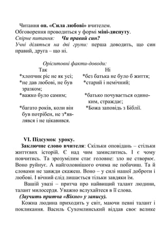 Читання оп. «Сила любові» вчителем.
Обговорення проводиться у формі міні-диспуту.
Спірне питання: Чи правий син?
Учні діляться на дві групи: перша доводить, що син
правий, друга – що ні.
Орієнтовні факти-доводи:
Так Ні
*хлопчик ріс не як усі; *без батька не було б життя;
*не дав любові, не був *старий і немічний;
зразком;
*важко було самим; *батько почувається одино-
ким, страждає;
*багато років, коли він *Божа заповідь з Біблії.
був потрібен, не з*яв-
лявся і не цікавився.
VІ. Підсумок уроку.
Заключне слово вчителя: Скільки оповідань – стільки
життєвих історій. Є над чим замислитись. І є чому
повчитись. Та зрозумілим стає головне: зло не створює.
Воно руйнує. А найголовнішого очима не побачиш. Та й
словами не завжди скажеш. Воно – у силі нашої доброти і
любові. І вічний слід лишається тільки завдяки їм.
Вашій увазі – притча про найвищий талант людини,
талант милосердя. Уважно вслухайтеся в її слова.
(Звучить притча «Вікно» у запису).
Кожна людина приходить у світ, маючи певні талант і
покликання. Василь Сухомлинський віддав своє велике
 