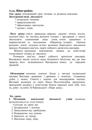 Тема: Яйце-райце.
Тип уроку: інтегрований урок читання та розвитку мовлення.
Зінтегровані види діяльності:
* позакласне читання;
* природознавство;
* образотворче мистецтво;
* музика і співи.
Мета уроку: вчити правильно, виразно, свідомо читати вголос,
поділяти текст на частини, виділяти головне і другорядне у тексті;
збагачувати словниковий запас учнів, вчити працювати в
мікроколективі; за методиками «Пірамідна історія», «Закінчи
речення» вчити складати зв’язні розповіді. Корегувати мисленнєві
процеси. Розвивати пам’ять, творчі здібності, артистизм школярів.
Шляхом виконання мовленнєвих завдань на комп’ютері
стимулювати інтерес до предмету.
Розвивати пам’ять, творчі здібності, артистизм школярів.
Виховувати високі почуття щодо безцінного багатства, яке дає нам
природа, його незахищеності. Виховувати повагу до народних
традицій.
Обладнання: малюнок планети Земля у вигляді великодньої
писанки. Виставка крашанок і дряпанок у кошичку. Саджанець
дубка у вазоні. Ємкість з землею для висаджування насіння.
Виставка малюнків до свята Пасхи. Мультимедійна презентація.
Довідковий матеріал у комп’ютері. Записи народної пісні «Ой, чого
ти, дубе» та сюїти П.Чайковського «Пори року».
Хід уроку.
І. Мотивація навчальної діяльності учнів (завдання
презентуються на комп’ютері).
Сьогодні на уроці ми:
1. Зустрінемося з поезією.
2. Замислимося над проблемою.
3. Попрацюємо над казкою.
4. Завітаємо до театру.
5. Збагатимо нашу мову.
 