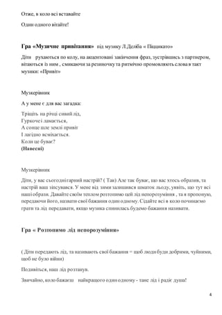 4
Отже, в коло всі вставайте
Один одного вітайте!
Гра «Музичне привітання» під музику Л.Деліба « Піццикато»
Діти рухаються по колу, на акцентовані закінчення фраз, зустрівшись з партнером,
вітаються із ним , смикаючиза резиночкута ритмічно промовляють словав такт
музики: «Привіт»
Музкерівник
А у мене є для вас загадка:
Тріщіть на річці сивийлід,
Гуркочеі ламається,
А сонце шле землі привіт
І лагідно всміхається.
Коли це буває?
(Навесні)
Музкерівник
Діти, у вас сьогоднігарний настрій? ( Так) Але так буває, що вас хтось образив, та
настрій ваш зіпсувався. У мене від зимизалишився шматок льоду, уявіть, що тут всі
нашіобрази. Давайте своїм теплом розтопимо цей лід непорозуміння , та я пропоную,
передаючи його, назвати свої бажання одинодному. Сідайте всі в коло починаємо
грати та лід передавати, якщо музика спинилась будемо бажання називати.
Гра « Розтопимо лід непорозуміння»
( Діти передають лід, та називають свої бажання = щоб людибуди добрими, чуйними,
щоб не було війни)
Подивіться, наш лід розтанув.
Звичайно, коло бажаєш найкращого одинодному - тане лід і радіє душа!
 