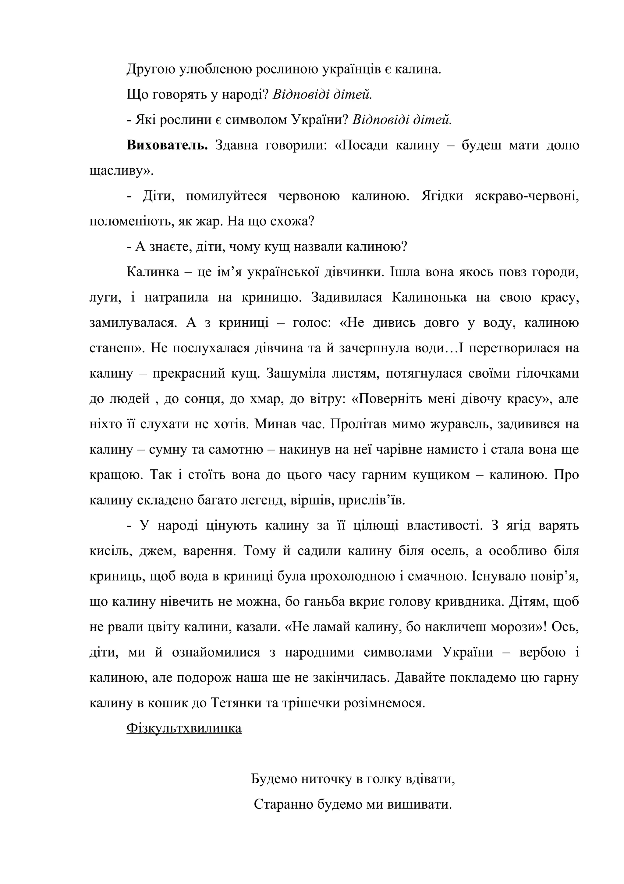 Другою улюбленою рослиною українців є калина.
Що говорять у народі? Відповіді дітей.
- Які рослини є символом України? Відповіді дітей.
Вихователь. Здавна говорили: «Посади калину – будеш мати долю
щасливу».
- Діти, помилуйтеся червоною калиною. Ягідки яскраво-червоні,
поломеніють, як жар. На що схожа?
- А знаєте, діти, чому кущ назвали калиною?
Калинка – це ім’я української дівчинки. Ішла вона якось повз городи,
луги, і натрапила на криницю. Задивилася Калинонька на свою красу,
замилувалася. А з криниці – голос: «Не дивись довго у воду, калиною
станеш». Не послухалася дівчина та й зачерпнула води…І перетворилася на
калину – прекрасний кущ. Зашуміла листям, потягнулася своїми гілочками
до людей , до сонця, до хмар, до вітру: «Поверніть мені дівочу красу», але
ніхто її слухати не хотів. Минав час. Пролітав мимо журавель, задивився на
калину – сумну та самотню – накинув на неї чарівне намисто і стала вона ще
кращою. Так і стоїть вона до цього часу гарним кущиком – калиною. Про
калину складено багато легенд, віршів, прислів’їв.
- У народі цінують калину за її цілющі властивості. З ягід варять
кисіль, джем, варення. Тому й садили калину біля осель, а особливо біля
криниць, щоб вода в криниці була прохолодною і смачною. Існувало повір’я,
що калину нівечить не можна, бо ганьба вкриє голову кривдника. Дітям, щоб
не рвали цвіту калини, казали. «Не ламай калину, бо накличеш морози»! Ось,
діти, ми й ознайомилися з народними символами України – вербою і
калиною, але подорож наша ще не закінчилась. Давайте покладемо цю гарну
калину в кошик до Тетянки та трішечки розімнемося.
Фізкультхвилинка
Будемо ниточку в голку вдівати,
Старанно будемо ми вишивати.
 