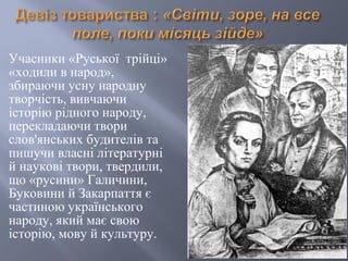 Учасники «Руської трійці»
«ходили в народ»,
збираючи усну народну
творчість, вивчаючи
історію рідного народу,
перекладаючи твори
слов'янських будителів та
пишучи власні літературні
й наукові твори, твердили,
що «русини» Галичини,
Буковини й Закарпаття є
частиною українського
народу, який має свою
історію, мову й культуру.
 