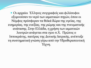  Οι αρχαίοι Έλληνες συγγραφείς και φιλόσοφοι
εξυμνούσαν το νερό των ιαματικών πηγών, όπου οι
Νύμφες πρόσφεραν τα θεϊκά δώ...