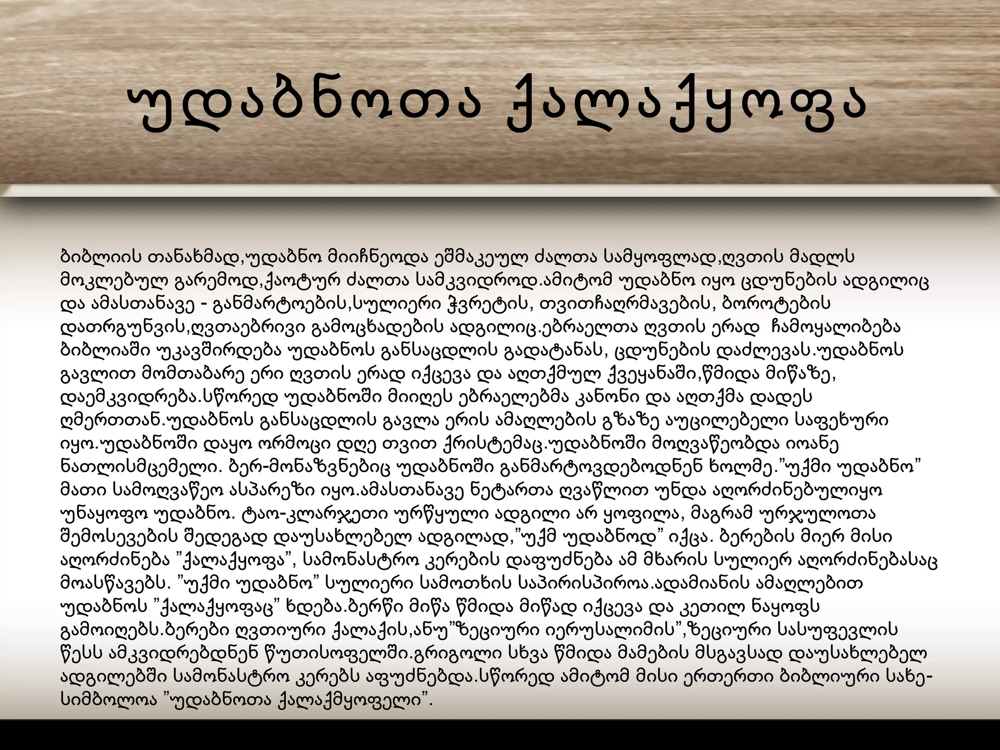 უდაბნოთა ქალაქყოფა
, ,ბიბლიის თანახმად უდაბნო მიიჩნეოდა ეშმაკეულ ძალთა სამყოფლად ღვთის მადლს
, .მოკლებულ გარემოდ ქაოტურ ძალთა სამკვიდროდ ამიტომ უდაბნო იყო ცდუნების ადგილიც
- , , ,და ამასთანავე განმარტოების სულიერი ჭვრეტის თვითჩაღრმავების ბოროტების
, .დათრგუნვის ღვთაებრივი გამოცხადების ადგილიც ებრაელთა ღვთის ერად ჩამოყალიბება
, .ბიბლიაში უკავშირდება უდაბნოს განსაცდლის გადატანას ცდუნების დაძლევას უდაბნოს
, ,გავლით მომთაბარე ერი ღვთის ერად იქცევა და აღთქმულ ქვეყანაში წმიდა მიწაზე
.დაემკვიდრება სწორედ უდაბნოში მიიღეს ებრაელებმა კანონი და აღთქმა დადეს
.ღმერთთან უდაბნოს განსაცდლის გავლა ერის ამაღლების გზაზე აუცილებელი საფეხური
. .იყო უდაბნოში დაყო ორმოცი დღე თვით ქრისტემაც უდაბნოში მოღვაწეობდა იოანე
. - .” ”ნათლისმცემელი ბერ მონაზვნებიც უდაბნოში განმარტოვდებოდნენ ხოლმე უქმი უდაბნო
.მათი სამოღვაწეო ასპარეზი იყო ამასთანავე ნეტართა ღვაწლით უნდა აღორძინებულიყო
. - ,უნაყოფო უდაბნო ტაო კლარჯეთი ურწყული ადგილი არ ყოფილა მაგრამ ურჯულოთა
,” ” .შემოსევების შედეგად დაუსახლებელ ადგილად უქმ უდაბნოდ იქცა ბერების მიერ მისი
” ”,აღორძინება ქალაქყოფა სამონასტრო კერების დაფუძნება ამ მხარის სულიერ აღორძინებასაც
. ” ” .მოასწავებს უქმი უდაბნო სულიერი სამოთხის საპირისპიროა ადამიანის ამაღლებით
” ” .უდაბნოს ქალაქყოფაც ხდება ბერწი მიწა წმიდა მიწად იქცევა და კეთილ ნაყოფს
. , ” ”,გამოიღებს ბერები ღვთიური ქალაქის ანუ ზეციური იერუსალიმის ზეციური სასუფევლის
.წესს ამკვიდრებდნენ წუთისოფელში გრიგოლი სხვა წმიდა მამების მსგავსად დაუსახლებელ
. -ადგილებში სამონასტრო კერებს აფუძნებდა სწორედ ამიტომ მისი ერთერთი ბიბლიური სახე
” ”.სიმბოლოა უდაბნოთა ქალაქმყოფელი
 