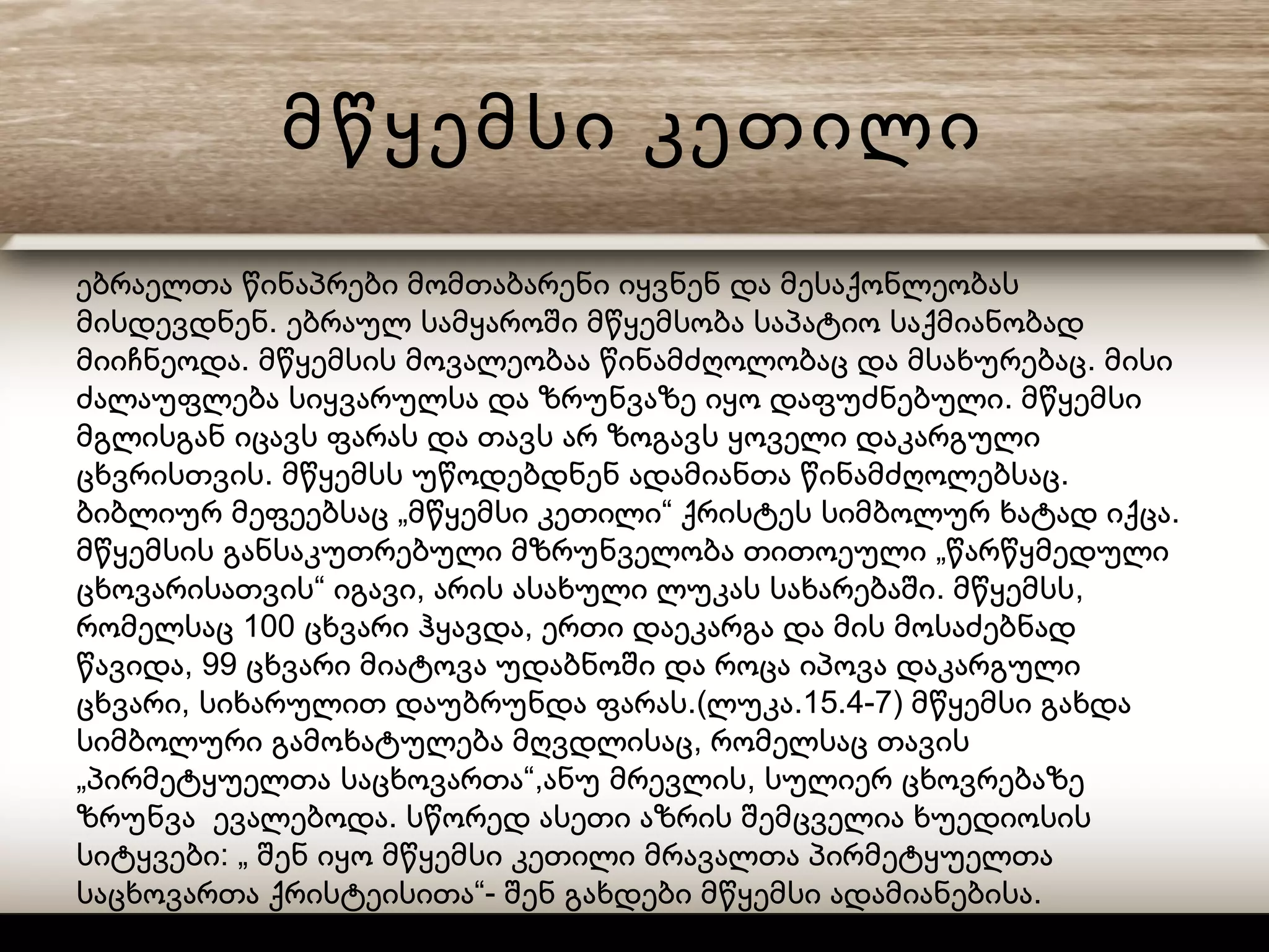 მწყემსი კეთილი
ებრაელთა წინაპრები მომთაბარენი იყვნენ და მესაქონლეობას
.მისდევდნენ ებრაულ სამყაროში მწყემსობა საპატიო საქმიანობად
. .მიიჩნეოდა მწყემსის მოვალეობაა წინამძღოლობაც და მსახურებაც მისი
.ძალაუფლება სიყვარულსა და ზრუნვაზე იყო დაფუძნებული მწყემსი
მგლისგან იცავს ფარას და თავს არ ზოგავს ყოველი დაკარგული
. .ცხვრისთვის მწყემსს უწოდებდნენ ადამიანთა წინამძღოლებსაც
„ “ .ბიბლიურ მეფეებსაც მწყემსი კეთილი ქრისტეს სიმბოლურ ხატად იქცა
„მწყემსის განსაკუთრებული მზრუნველობა თითოეული წარწყმედული
“ , . ,ცხოვარისათვის იგავი არის ასახული ლუკას სახარებაში მწყემსს
100 ,რომელსაც ცხვარი ჰყავდა ერთი დაეკარგა და მის მოსაძებნად
, 99წავიდა ცხვარი მიატოვა უდაბნოში და როცა იპოვა დაკარგული
, .( .15.4-7)ცხვარი სიხარულით დაუბრუნდა ფარას ლუკა მწყემსი გახდა
,სიმბოლური გამოხატულება მღვდლისაც რომელსაც თავის
„ “, ,პირმეტყუელთა საცხოვართა ანუ მრევლის სულიერ ცხოვრებაზე
.ზრუნვა ევალებოდა სწორედ ასეთი აზრის შემცველია ხუედიოსის
: „სიტყვები შენ იყო მწყემსი კეთილი მრავალთა პირმეტყუელთა
“- .საცხოვართა ქრისტეისითა შენ გახდები მწყემსი ადამიანებისა
 