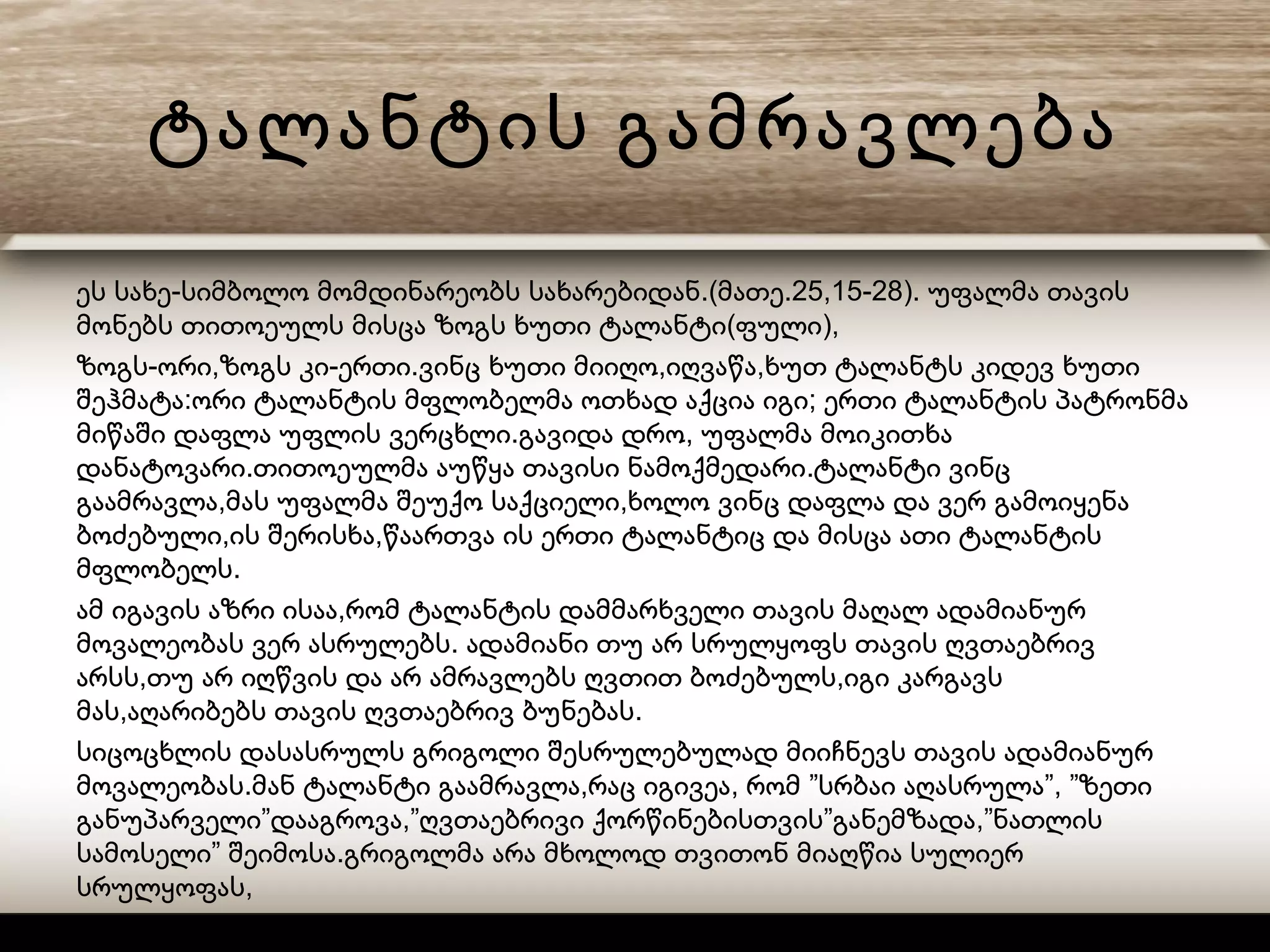 ტალანტის გამრავლება
- .( .25,15-28).ეს სახე სიმბოლო მომდინარეობს სახარებიდან მათე უფალმა თავის
( ),მონებს თითოეულს მისცა ზოგს ხუთი ტალანტი ფული
- , - . , ,ზოგს ორი ზოგს კი ერთი ვინც ხუთი მიიღო იღვაწა ხუთ ტალანტს კიდევ ხუთი
: ;შეჰმატა ორი ტალანტის მფლობელმა ოთხად აქცია იგი ერთი ტალანტის პატრონმა
. ,მიწაში დაფლა უფლის ვერცხლი გავიდა დრო უფალმა მოიკითხა
. .დანატოვარი თითოეულმა აუწყა თავისი ნამოქმედარი ტალანტი ვინც
, ,გაამრავლა მას უფალმა შეუქო საქციელი ხოლო ვინც დაფლა და ვერ გამოიყენა
, ,ბოძებული ის შერისხა წაართვა ის ერთი ტალანტიც და მისცა ათი ტალანტის
.მფლობელს
,ამ იგავის აზრი ისაა რომ ტალანტის დამმარხველი თავის მაღალ ადამიანურ
.მოვალეობას ვერ ასრულებს ადამიანი თუ არ სრულყოფს თავის ღვთაებრივ
, ,არსს თუ არ იღწვის და არ ამრავლებს ღვთით ბოძებულს იგი კარგავს
, .მას აღარიბებს თავის ღვთაებრივ ბუნებას
სიცოცხლის დასასრულს გრიგოლი შესრულებულად მიიჩნევს თავის ადამიანურ
. , , ” ”, ”მოვალეობას მან ტალანტი გაამრავლა რაც იგივეა რომ სრბაი აღასრულა ზეთი
” ,” ” ,”განუპარველი დააგროვა ღვთაებრივი ქორწინებისთვის განემზადა ნათლის
” .სამოსელი შეიმოსა გრიგოლმა არა მხოლოდ თვითონ მიაღწია სულიერ
,სრულყოფას
” ”.არამედ წარუძღვა ბერების საქორწინესა კრებულსა
 