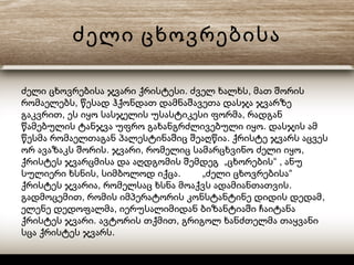 ძელი ცხოვრებისა
. ,ძელი ცხოვრებისა ჯვარი ქრისტესი ძველ ხალხს მათ შორის
,რომაელებს წესად ჰქონდათ დამნაშავეთა დასჯა ჯვარზე
, ,გაკვრით ეს იყო სასჯელის უსასტიკესი ფორმა რადგან
.წამებულის ტანჯვა უფრო გახანგრძლივებული იყო დასჯის ამ
.წესმა რომაელთაგან პალესტინაშიც შეაღწია ქრისტე ჯვარს აცვეს
. , ,ორ ავაზაკს შორის ჯვარი რომელიც სამარცხვინო ძელი იყო
„ “ ,ქრისტეს ჯვარცმისა და აღდგომის შემდეგ ცხორების ანუ
, . „ “სულიერი ხსნის სიმბოლოდ იქცა ძელი ცხოვრებისა
, .ქრისტეს ჯვარია რომელსაც ხსნა მოაქვს ადამიანთათვის
, ,გადმოცემით რომის იმპერატორის კონსტანტინე დიდის დედამ
,ელენე დედოფალმა იერუსალიმიდან ბიზანტიაში ჩაიტანა
. ,ქრისტეს ჯვარი ავტორის თქმით გრიგოლ ხანძთელმა თაყვანი
.სცა ქრისტეს ჯვარს
 
