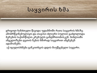 საყვირის ხმა
გრიგოლ ხანძთელი წავიდა უდაბნოში რათა საყვირის ხმაზე
ამობრწყინებულიყო და თავისი ძლიერი სულით გაძღოლოდა
.ბერების საქორწილო კრებულს განღმრთობისკენ ბიბლიაში
ანგელოზები ღვთის ნებას ხშირად საყვირით ამცნებენ
.ადამიანებს
.აქ იგულისხმება განკითხვის დღის მაუწყებელი საყვირი
 