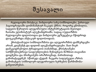 შესავალი
, - ,რელიგიური მისტიკა ბიბლიური სახე სიმბოლოები ქართულ
. ,ჰაგიოგრაფიაში დომინანტურ ნაკადს ქმნის როგორც ცნობილია
საღვთო წერილის ალეგორიული ინტერპრეტაციის მეთოდი
,ჩაისახა ელინისტურ ალექსანდრიაში სადაც იუდაიზმის
რელიგიური ფილოსოფია და ბიბლიური ეგზეგეტიკა მჭიდროდ
.დაუკავშირდა ანტიკურ ფილოსოფიას
ქრისტიანული სიმბოლიზმისა და ალეგორიზმის დამნერგავნი
.არიან კლემენტ და ფილონ ალექსანდრიელები მათ მიერ
,დამკვიდრებული ტრადიციის თანახმად ქრისტიანები
სარწმუნოებრივი საიდუმლოების შენიღბვის მიზნით თავიანთ
,დოგმებსა და პრინციპებს ორაზროვნად პირობითად
.გამოხატავდნენ სწორედ აქედან ჩაეყარა საფუძველი აზრის
- -გამოხატვის სიმბოლურ ალეგორიული ხერხების წარმოშობა
.განვითარებას
 