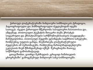 ,ქართულ ლიტერატურაში ბიბლიური სიმბოლიკის ტრადიცია
ჰაგიოგრაფიული და ჰიმნოგრაფიული ძეგლებიდან იღებს
. ,სათავეს ძველი ქართული მწერლობა სასულიერო ხასიათისაა და
,ამდენად თითოეული ტექსტის მთავარი თემა ქრისტეს
-სიყვარული და ქრისტიანული სარწმუნოებისათვის თავდადება
, ,მარტვილობაა თითოეულ ძეგლში ვლინდება საღმრთო სახელები
,რომლებიც უფლის გარდა მიემართება ლიტერატურული
,ძეგლების იმ პერსონაჟებს რომლებიც მართლმადიდებლური
ეკლესიის მიერ წმინდანებად იქნენ შერაცხილნი მათივე
.სიწმინდის გამოსახატავად
, „გთავაზობთ გიორგი მერჩულის გრიგოლ ხანძთელის
“ - .ცხოვრებაში გამოყენებულ ბიბლიურ სახე სიმბოლოებს
 