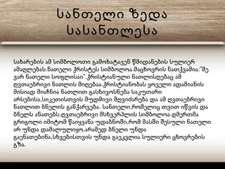 სანთელი ზედა
სასანთლესა
სახარების ამ სიმბოლოთი გამოხატავენ წმიდანების სულიერ
. . :”ამაღლებას ნათელი ქრისტეს სიმბოლოა მაცხოვრის ნათქვამია მე
”.ვარ ნათელი სოფლისაი ქრისტიანული ნათლისღებაც ამ
.ღვთაებრივი ნათლის მიღებაა ქრისტიანობას ყოველი ადამიანის
მისიად მიაჩნია ნათლით გასხივოსნება საკუთარი
,არსებისა სიკეთისთვის მუდმივი მღვიძარება და ამ ღვთაებრივი
. ,ნათლით ბნელის განქარვება სანთელი რომელიც თვით იწვის და
, .ბნელს ანათებს ღვთაებრივი მსხვერპლის სიმბოლოა ღმერთმა
,გრიგოლი იმიტომ წაიყვანა უდაბნოში რომ მასში შესული ნათელი
,არ უნდა დამალულიყო არამედ ბნელი უნდა
,გაენათებინა სხვებისთვის უნდა გაეკვლია სულიერი ცხოვრების
.გზა
 