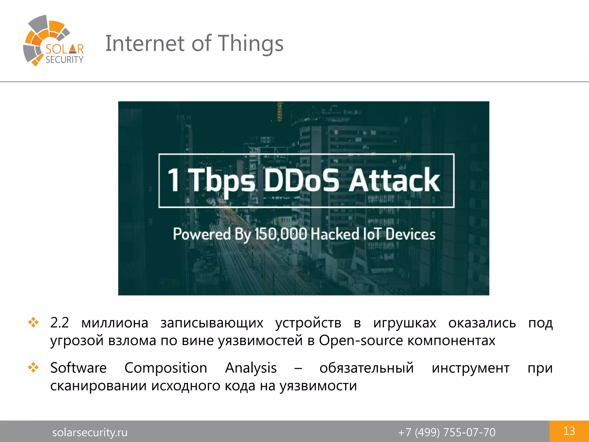 solarsecurity.ru +7 (499) 755-07-70
Internet of Things
13
 2.2 миллиона записывающих устройств в игрушках оказались под
угрозой взлома по вине уязвимостей в Open-source компонентах
 Software Composition Analysis – обязательный инструмент при
сканировании исходного кода на уязвимости
 