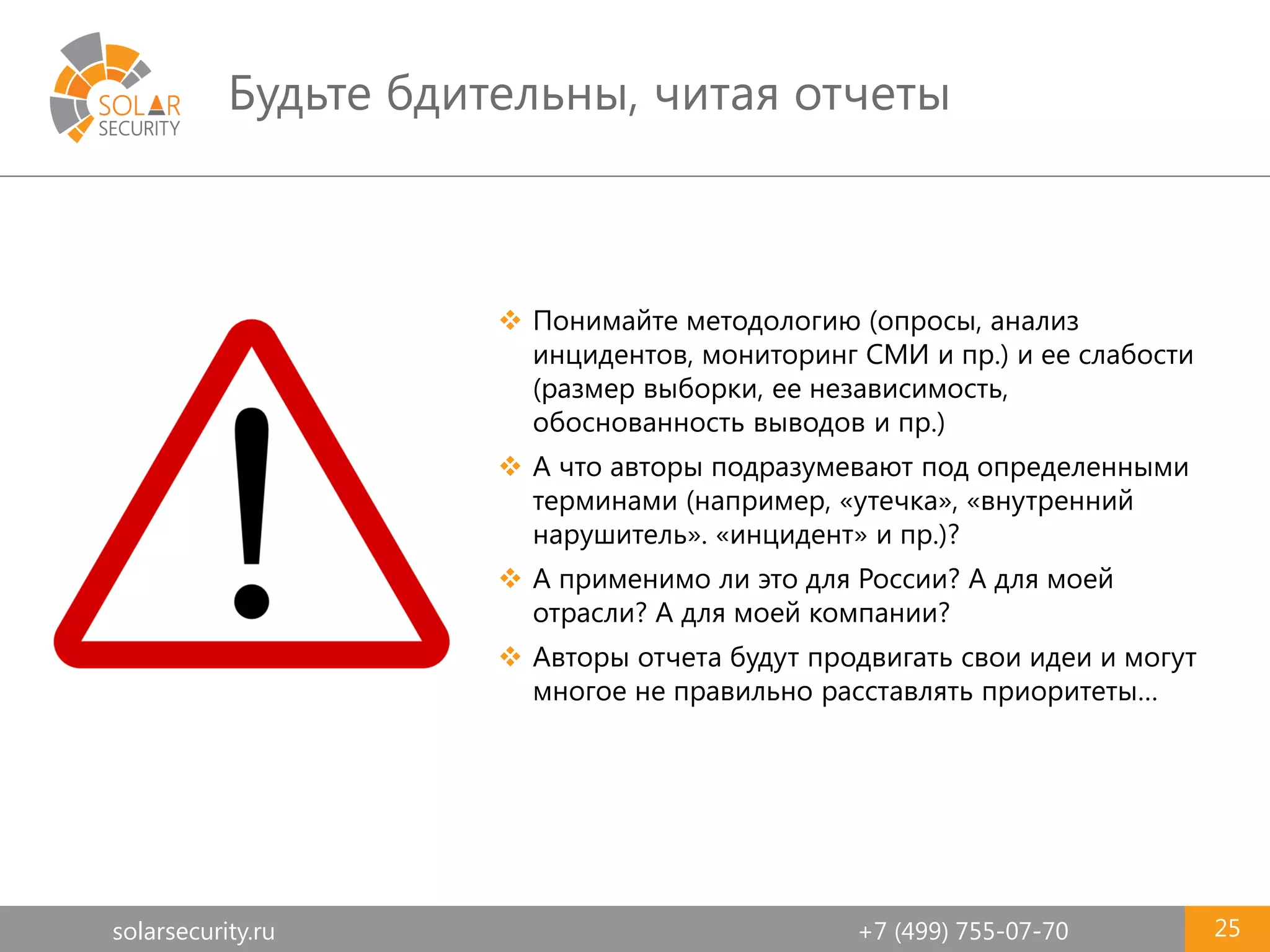 solarsecurity.ru +7 (499) 755-07-70
Будьте бдительны, читая отчеты
25
 Понимайте методологию (опросы, анализ
инцидентов, мониторинг СМИ и пр.) и ее слабости
(размер выборки, ее независимость,
обоснованность выводов и пр.)
 А что авторы подразумевают под определенными
терминами (например, «утечка», «внутренний
нарушитель». «инцидент» и пр.)?
 А применимо ли это для России? А для моей
отрасли? А для моей компании?
 Авторы отчета будут продвигать свои идеи и могут
многое не правильно расставлять приоритеты…
 
