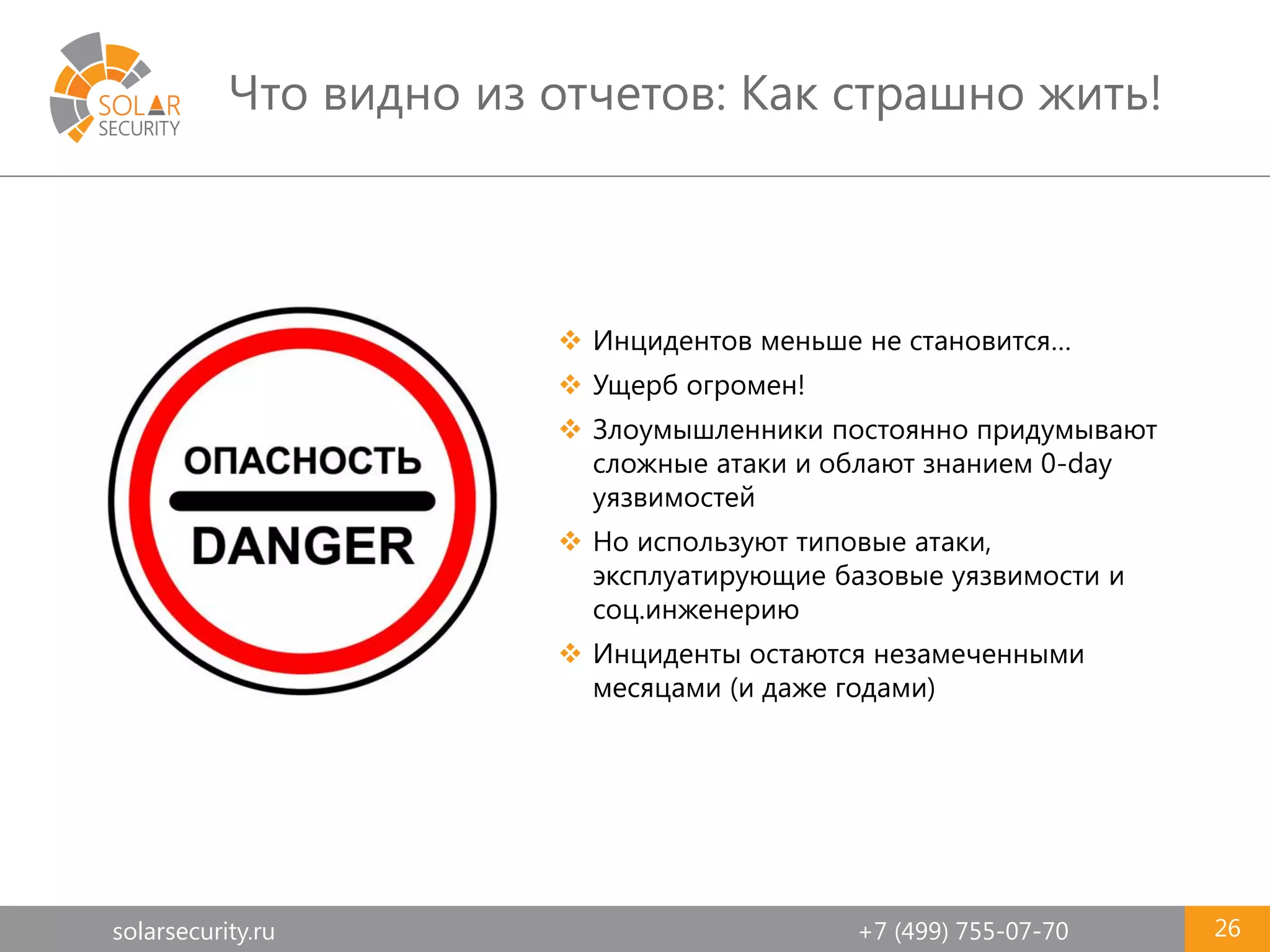 solarsecurity.ru +7 (499) 755-07-70
Что видно из отчетов: Как страшно жить!
26
 Инцидентов меньше не становится…
 Ущерб огромен!
 Злоумышленники постоянно придумывают
сложные атаки и облают знанием 0-day
уязвимостей
 Но используют типовые атаки,
эксплуатирующие базовые уязвимости и
соц.инженерию
 Инциденты остаются незамеченными
месяцами (и даже годами)
 
