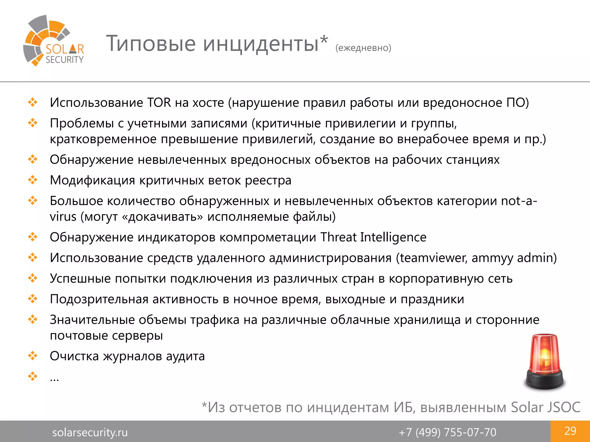 solarsecurity.ru +7 (499) 755-07-70
Типовые инциденты* (ежедневно)
29
 Использование TOR на хосте (нарушение правил работы или вредоносное ПО)
 Проблемы с учетными записями (критичные привилегии и группы,
кратковременное превышение привилегий, создание во внерабочее время и пр.)
 Обнаружение невылеченных вредоносных объектов на рабочих станциях
 Модификация критичных веток реестра
 Большое количество обнаруженных и невылеченных объектов категории not-a-
virus (могут «докачивать» исполняемые файлы)
 Обнаружение индикаторов компрометации Threat Intelligence
 Использование средств удаленного администрирования (teamviewer, ammyy admin)
 Успешные попытки подключения из различных стран в корпоративную сеть
 Подозрительная активность в ночное время, выходные и праздники
 Значительные объемы трафика на различные облачные хранилища и сторонние
почтовые серверы
 Очистка журналов аудита
 …
*Из отчетов по инцидентам ИБ, выявленным Solar JSOC
 
