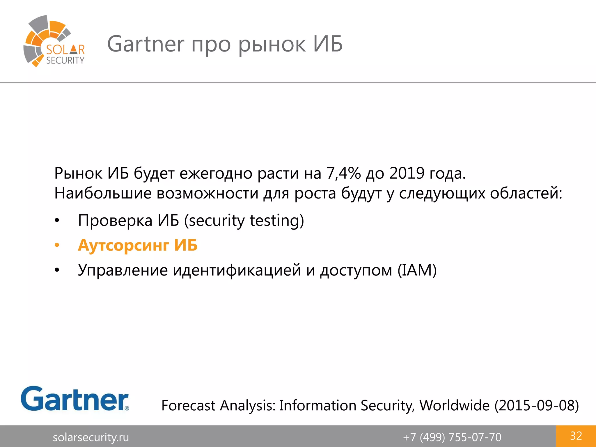 solarsecurity.ru +7 (499) 755-07-70
Gartner про рынок ИБ
32
Рынок ИБ будет ежегодно расти на 7,4% до 2019 года.
Наибольшие возможности для роста будут у следующих областей:
• Проверка ИБ (security testing)
• Аутсорсинг ИБ
• Управление идентификацией и доступом (IAM)
Forecast Analysis: Information Security, Worldwide (2015-09-08)
 