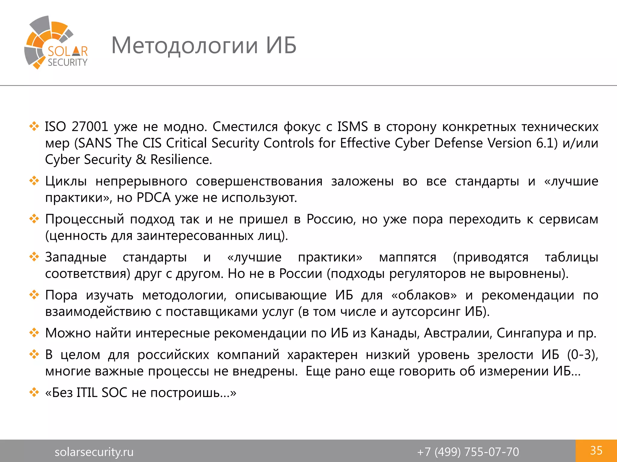 solarsecurity.ru +7 (499) 755-07-70
Методологии ИБ
35
 ISO 27001 уже не модно. Сместился фокус с ISMS в сторону конкретных технических
мер (SANS The CIS Critical Security Controls for Effective Cyber Defense Version 6.1) и/или
Cyber Security & Resilience.
 Циклы непрерывного совершенствования заложены во все стандарты и «лучшие
практики», но PDCA уже не используют.
 Процессный подход так и не пришел в Россию, но уже пора переходить к сервисам
(ценность для заинтересованных лиц).
 Западные стандарты и «лучшие практики» маппятся (приводятся таблицы
соответствия) друг с другом. Но не в России (подходы регуляторов не выровнены).
 Пора изучать методологии, описывающие ИБ для «облаков» и рекомендации по
взаимодействию с поставщиками услуг (в том числе и аутсорсинг ИБ).
 Можно найти интересные рекомендации по ИБ из Канады, Австралии, Сингапура и пр.
 В целом для российских компаний характерен низкий уровень зрелости ИБ (0-3),
многие важные процессы не внедрены. Еще рано еще говорить об измерении ИБ…
 «Без ITIL SOC не построишь…»
 