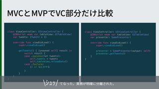 class ViewController: UIViewController {
@IBOutlet weak var tableView: UITableView!
var presenter: SomePresenter!
override func viewDidLoad() {
super.viewDidLoad()
presenter = SomePresenter(output: self)
presenter.getTweets()
}
}
class ViewController: UIViewController {
@IBOutlet weak var tableView: UITableView!
var tweets: [Tweet] = []
override func viewDidLoad() {
super.viewDidLoad()
getTweets() { [unowned self] result in
switch result {
case .success(let tweets):
self.tweets = tweets
self.tableView.reloadData()
case .failure:
() //
}
}
}
}
 