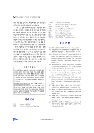 전자통신동향분석 제24권 제1호 2009년 2월
Ⓒ 2009 한국전자통신연구원100
성과 책임감을 높여주고, 학습자에게 감각적 몰입과
학습흥미를 높여 학습효과를 높이게 된다.
그러나, 혼합현실기반 이러닝이 교육분야에 뿌리
를 내리기 위해서 해결해야 할 과제들도 확인되었
다. 이러한 과제들을 해결해 나가면서 앞으로 혼합
현실기반 이러닝 기술은 학습자 스스로 몰입하여 탐
구적으로 학습하게 하고 새로운 지식을 이해하고,
생성하는 혁신적인 학습방법으로 개인 맞춤형 학습,
유비쿼터스 학습, 멀티 게임형 학습, 지능형 학습 등
미래학습 기술과 융합되어 발전할 것으로 예상된다.
또한 혼합현실 이러닝 기술은 현재의 게임ㆍ영화
등 엔터테인먼트 중심의 디지털 콘텐츠 기술에서 삶
의 질을 향상시키는 교육ㆍ지식 중심의 디지털 콘텐
츠 기술로 시장을 다변화시키는 데 견인차 역할을 할
것이며, 고품질 이러닝 콘텐츠 개발을 통하여 IPTV,
WiBro, 이동통신기기에 활용함으로써 디지털 콘텐
츠 시장 확대에도 크게 기여할 것으로 보인다.
약어 정리
A/D Analog to Digital
ADL Advanced Distributed Learning
AMIRE Authoring Mixed Reality
EVL Electronic Visualization Laboratory
HMD Head Mounted Display
LMS Learning Management System
NMC New Media Consortium
PDA Personal Digital Assistant
RST Rotation/Scaling/Translation
UMPC Ultra-Mobile Person Computers
참 고 문 헌
[1] NMC and EDUCAUSE, The Horizon Report, 2007.
[2] 교육인적자원부, 한국교육학술정보원, “증강현실 기반 차
세대체험형학습모형연구,” 연구보고CR 2006-18, 2006.
[3] J. McKenzie and D. Darnell, “The EyeMagic Book: A
Report into Augmented Reality Storytelling in the
Context of a Children’s Workshop,” NZ: Centre for
Children’s Literature, Christchurch College of Edu-
cation, 2003.
[4] M. Billinghurst, R. Grasset, and J. Looser, “Designing
Augmented Reality Interfaces,” SIGGRAPH Computer
Graphics, Vol.39, No.1, 2005, pp.17-22.
[5] Z. Zhou, A. Cheok, J. Pan, and Y. Li, “Magic Story
Cube: An Interactive Tangible Interface for Storytelling,”
Proc. of SIGCHI ACE, 2004, pp.364-365.
[6] H. Kafumann and D. Schmalstieg, “Mathematics and
Geometry Education with Collaborative Augmented
Reality,” Computers & Graphics, Vol.27, 2003, pp.339-
345.
[7] 박홍석, 최흥원, “증강현실의 기술원리 및 프레임워크,”
모아진 CAD & Graphics, 2008년 5월호, pp.156-160.
[8] 계보경, “증강현실 기반 학습에서 매체특성, 현존감, 학습
몰입, 학습효과의 관계 규명,” 이화여자대학교 박사학위
청구논문, 2007.
[9] 이우훈, 박준, “Augmented E-Commerce: 증강현실과
웹 컨텐츠의 만남,” 한국디자인학회 학술발표대회 논문집,
2004, pp.78-79.
[10] 한국교육학술정보원, “증강현실(Augmented Reality) 기
반의 체험형 학습 콘텐츠 개발 및 현장적용 연구,” 연구보
고KR 2005-32, 2005.
혼합현실(Mixed Reality): 가상현실의 한 형태로, 실제
세계에 컴퓨터 그래픽으로 구성된 가상세계를 결합하
여 보여줌으로써 사용자에게 혼합된 영상을 지각하게
하며, 실시간으로 사용자의 행위에 의해 가상객체를
조작하면서 컴퓨터와 상호작용하는 컴퓨터 인터페이
스 기술을 말한다. 증강현실(Augmented Reality)이라
고도 한다.
혼합현실기반 이러닝시스템: 학습교재를 사용하는 교
실의 학습환경을 실제 세계로 보고 학습 내용과 관련
된 부가적인 정보를 가상객체로 제시함으로써 학습자
에게 실제 공간과 접목된 가상의 체험학습 경험을 제
공하고 실재감과 몰입감을 촉진함으로써 학습효과를
향상시키는 시스템을 말한다.
 용 어 해 설 
 