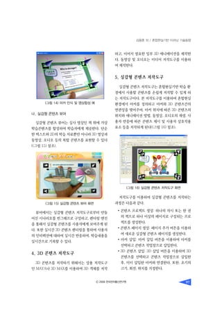 김용훈 외 / 혼합현실기반 이러닝 기술동향
Ⓒ 2009 한국전자통신연구원 97
나. 실감형 콘텐츠 뷰어
실감형 콘텐츠 뷰어는 실사 영상인 책 위에 가상
학습콘텐츠를 합성하여 학습자에게 제공한다. 단순
한 텍스트와 2D의 학습 자료뿐만 아니라 3D 영상과
동영상, 오디오 등의 복합 콘텐츠를 표현할 수 있다
((그림 15) 참조).
뷰어에서는 실감형 콘텐츠 저작도구로부터 만들
어진 시나리오를 씬그래프로 구성하고, 렌더링 엔진
을 통해서 실감형 콘텐츠를 사용자에게 보여주게 된
다. 또한 실시간 3D 콘텐츠 렌더링을 통하여 사용자
의 인터랙션에 대하여 실시간 반응하며, 학습내용을
실시간으로 기록할 수 있다.
4. 3D 콘텐츠 저작도구
3D 콘텐츠를 저작하기 위해서는 상용 저작도구
인 MAYA나 3D MAX를 이용하여 3D 객체를 저작
하고, 이어서 필요한 일부 3D 애니메이션을 제작한
다. 동영상 및 오디오는 미디어 저작도구를 이용하
여 제작한다.
5. 실감형 콘텐츠 저작도구
실감형 콘텐츠 저작도구는 혼합현실기반 학습 환
경에서 사용할 콘텐츠를 손쉽게 저작할 수 있게 하
는 저작도구이다. 본 저작도구를 이용하여 혼합현실
환경에서 마커를 정의하고 마커와 3D 콘텐츠간의
연관성을 맺어주며, 마커 위치에 따른 3D 콘텐츠의
위치와 애니메이션 방법, 동영상, 오디오의 재생, 사
용자 반응에 따른 콘텐츠 제시 및 사용자 상호작용
요소 등을 저작하게 된다((그림 16) 참조). 
저작도구를 이용하여 실감형 콘텐츠를 저작하는
과정은 다음과 같다.
• 콘텐츠 프로젝트 생성: 하나의 차시 또는 한 권
의 책으로 하나 이상의 페이지로 구성되는 프로
젝트를 생성한다.
• 콘텐츠 페이지 생성: 페이지 추가 버튼을 이용하
여 새로운 실감형 콘텐츠 페이지를 생성한다.
• 마커 삽입: 마커 삽입 버튼을 이용하여 마커를
선택하고 콘텐츠 작업창으로 삽입한다.
• 3D 콘텐츠 삽입: 3D 삽입 버튼을 이용하여 3D
콘텐츠를 선택하고 콘텐츠 작업창으로 삽입한
후, 이미 삽입한 마커와 연결한다. 또한, 초기의
크기, 회전, 위치를 지정한다.
(그림 14) 마커 인식 및 영상합성 예
(그림 15) 실감형 콘텐츠 뷰어 화면
(그림 16) 실감형 콘텐츠 저작도구 화면
 