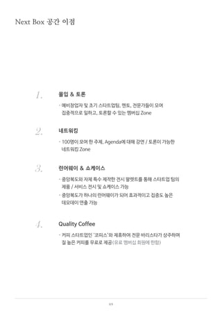 09
몰입 & 토론
네트워킹
런어웨이 & 쇼케이스
Quality Coffee
Next Box 공간 이점
1.
2.
3.
4.
· 예비창업자 및 초기 스타트업팀, 멘토, 전문가들이 모여
집중적으로 일하고, 토론할 수 있는 멤버십 Zone
· 100명이 모여 한 주제, Agenda에 대해 강연 / 토론이 가능한
네트워킹 Zone
· 중앙복도와 자체 특수 제작한 전시 팔렛트를 통해 스타트업 팀의
제품 / 서비스 전시 및 쇼케이스 가능
· 중앙복도가 하나의 런어웨이가 되어 효과적이고 집중도 높은
데모데이 연출 가능
· 커피 스타트업인 ‘코피스’와 제휴하여 전문 바리스타가 상주하며
질 높은 커피를 무료로 제공(유료 멤버십 회원에 한함)
 