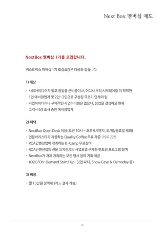 10
Next Box 멤버십 제도
NextBox 멤버십 1기를 모집합니다.
넥스트박스 멤버십 1기 모집요강은 다음과 같습니다.
1) 대상
· 사업아이디어가 있고 창업을 준비중이나, 어디서 부터 시작해야할 지 막막한
1인 예비창업자 및 2인~3인으로 구성된 극초기 단계의 팀
· 사업아이디어나 구체적인 사업아이템은 없으나, 창업을 결심하고 현재
고객-시장 조사 중인 예비창업가
2) 혜택
· NextBox Open Desk 이용(오전 10시 - 오후 9시까지, 토/일/공휴일 제외)
· 전문바리스타가 제공하는 Quality Coffee 무료 제공 (하루 2잔)
· ROA인벤션랩이 개최하는 B-Camp 무료참여
· ROA인벤션랩의 전문 코치진과의 사업모델 구체화 멘토링 프로그램 참여
· NextBox가 자체 개최하는 모든 행사 참여 기회 제공
(O2O/On-Demand Start! Up! 밋업 파티, Show Case & Demoday 등)
3) 비용
· 월 15만원 정액제 (카드 결제 가능)
 