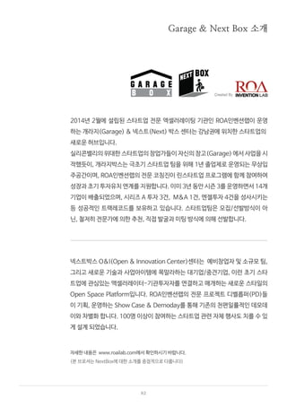 02
2014년 2월에 설립된 스타트업 전문 액셀러레이팅 기관인 ROA인벤션랩이 운영
하는 개라지(Garage) & 넥스트(Next) 박스 센터는 강남권에 위치한 스타트업의
새로운 허브입니다.
실리콘밸리의 위대한 스타트업의 창업가들이 자신의 창고(Garage) 에서 사업을 시
작했듯이, 개라지박스는 극초기 스타트업 팀을 위해 1년 졸업제로 운영되는 무상입
주공간이며, ROA인벤션랩의 전문 코칭진이 린스타트업 프로그램에 함께 참여하여
성장과 초기 투자유치 연계를 지원합니다. 이미 3년 동안 시즌 3를 운영하면서 14개
기업이 배출되었으며, 시리즈 A 투자 3건, M&A 1건, 엔젤투자 4건을 성사시키는
등 성공적인 트랙레코드를 보유하고 있습니다. 스타트업팀은 모집/선발방식이 아
닌, 철저히 전문가에 의한 추천, 직접 발굴과 미팅 방식에 의해 선발합니다.
넥스트박스 O&I(Open & Innovation Center)센터는 예비창업자 및 소규모 팀,
그리고 새로운 기술과 사업아이템에 목말라하는 대기업/중견기업, 이런 초기 스타
트업에 관심있는 액셀러레이터-기관투자자를 연결하고 매개하는 새로운 스타일의
Open Space Platform입니다. ROA인벤션랩의 전문 프로젝트 디벨롭퍼(PD)들
이 기획, 운영하는 Show Case & Demoday를 통해 기존의 천편일률적인 데모데
이와 차별화 합니다. 100명 이상이 참여하는 스타트업 관련 자체 행사도 치를 수 있
게 설계 되었습니다.
자세한 내용은 www.roailab.com에서 확인하시기 바랍니다.
Garage & Next Box 소개
(본 브로셔는 NextBox에 대한 소개를 중점적으로 다룹니다)
 