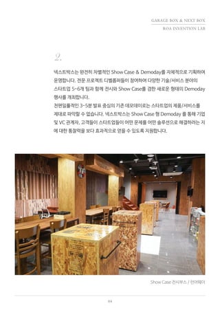 04
Show Case 전시부스 / 런어웨이
넥스트박스는 완전히 차별적인 Show Case & Demoday를 자체적으로 기획하여
운영합니다. 전문 프로젝트 디벨롭퍼들이 참여하여 다양한 기술/서비스 분야의
스타트업 5-6개 팀과 함께 전시와 Show Case를 겸한 새로운 형태의 Demoday
행사를 개최합니다.
천편일률적인 3-5분 발표 중심의 기존 데모데이로는 스타트업의 제품/서비스를
제대로 파악할 수 없습니다. 넥스트박스는 Show Case 형 Demoday 를 통해 기업
및 VC 관계자, 고객들이 스타트업들이 어떤 문제를 어떤 솔루션으로 해결하려는 지
에 대한 통찰력을 보다 효과적으로 얻을 수 있도록 지원합니다.
2.
GARAGE BOX & NEXT BOX
ROA INVENTION LAB
 