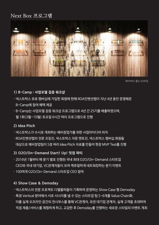 05
1) B-Camp : 사업모델 검증 워크샵
2) Idea Pitch
3) O2O/On-Demand Start! Up! 밋업 파티
4) Show Case & Demoday
· 넥스트박스 유료 멤버십에 가입한 회원에 한해 ROA인벤션랩이 지난 4년 동안 운영해온
B-Camp에 참여 혜택 제공
· B-Camp는 사업모델 검증 워크샵 프로그램으로 4년 간 25기를 배출하였으며,
월 1회(3월~10월) 토요일 6시간 짜리 프로그램으로 진행
· 넥스트박스가 수시로 개최하는 예비창업가를 위한 사업아이디어 피치
· ROA인벤션랩의 전문 코칭진, 넥스트박스 자문 멘토진, 넥스트박스 멤버십 회원들
대상으로 예비창업팀이 5장 짜리 Idea Pitch 자료를 만들어 현장 MVP Test를 진행
· 2016년 1월부터 매 분기 별로 진행된 국내 최대 O2O/On-Demand 스타트업
CEO와 국내 대기업, VC관계자들이 모여 캐쥬얼하게 네트워킹하는 분기 이벤트
· 100여개 O2O/On-Demand 스타트업 CEO 참여
· 넥스트박스의 전문 프로젝트 디벨롭퍼들이 기획하여 운영하는 Show Case 형 Demoday
· 특정 Vertical 분야에서 서로 시너지를 낼 수 있는 스타트업 팀 5-6개를 Value Chain화.
이를 실제 오프라인 공간의 전시부스를 통해 VC관계자, 유관 대기업 관계자, 실제 고객을 초대하여
직접 제품/서비스를 체험하게 하고, 교감한 후 Demoday를 진행하는 새로운 스타일의 이벤트 개최
NextBox 프로그램NextBox 프로그램
Next Box 프로그램
개라지박스 출신 스타트업
 
