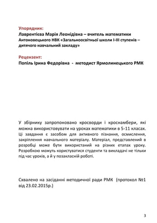 3
Упорядник:
Лаврентієва Марія Леонідівна – вчитель математики
Антоновецького НВК «Загальноосвітньої школи І-ІІІ ступенів –
дитячого навчальний закладу»
Рецензент:
Попіль Ірина Федорівна - методист Ярмолинецького РМК
У збірнику запропоновано кросворди і кроснамбери, які
можна використовувати на уроках математики в 5-11 класах.
Ці завдання є засобом для активного пізнання, осмислення,
закріплення навчального матеріалу. Матеріал, представлений в
розробці може бути використаний на різних етапах уроку.
Розробкою можуть користуватися студенти та викладачі не тільки
під час уроків, а й у позакласній роботі.
Схвалено на засіданні методичної ради РМК (протокол №1
від 23.02.2015р.)
 