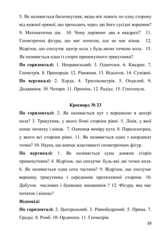 39
5. Як називається багатокутник, якщо він лежить по одну сторону
від кожної прямої, що проходить через дві його сусідні вершини?
9. Математична дія. 10. Чому дорівнює два в квадраті? 11.
Геометрична фігура, що має початок, але не має кінця. 12.
Відрізок, що сполучає центр кола з будь-якою точкою кола. 15.
Як називається одна із сторін прямокутного трикутника?
По горизонталі: 1. Неправильний. 3. Одночлен. 6. Квадрат. 7.
Геометрія. 8. Пропорція. 12. Рівняння. 13. Відсоток. 14. Суміжні.
По вертикалі: 2. Хорда. 4. Тригонометрія. 5. Опуклий. 9.
Додавання. 10. Чотири. 11. Промінь. 12. Радіус. 15. Гіпотенуза.
Кросворд № 23
По горизонталі: 2. Як називається кут з вершиною в центрі
кола? 3. Трикутник, у якого бічні сторони рівні. 5. Лінія, у якої
немає початку і кінця. 7. Одиниця виміру кута. 8. Паралелограм,
у якого всі сторони рівні. 11. Як називається одна з координат
точки? 10. Наука, що вивчає властивості геометричних фігур.
По вертикалі: 1. Як називається сума довжин сторін
прямокутника? 4. Відрізок, що сполучає будь-які дві точки кола.
6. Як називається одна сота частина? 9. Відрізок, що сполучає
вершину трикутника з серединою протилежної сторони. 10.
Добуток числових і буквених множників ? 12. Фігура, яка має
початок і кінець?
Відповіді:
По горизонталі: 2. Центральний. 3. Рівнобедрений. 5. Пряма. 7.
Градус. 8. Ромб. 10. Ордината. 11. Геометрія.
 