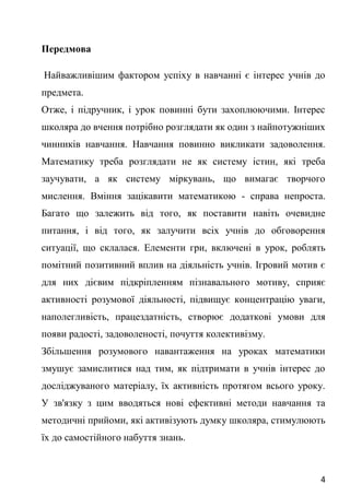 4
Передмова
Найважливішим фактором успіху в навчанні є інтерес учнів до
предмета.
Отже, і підручник, і урок повинні бути захоплюючими. Інтерес
школяра до вчення потрібно розглядати як один з найпотужніших
чинників навчання. Навчання повинно викликати задоволення.
Математику треба розглядати не як систему істин, які треба
заучувати, а як систему міркувань, що вимагає творчого
мислення. Вміння зацікавити математикою - справа непроста.
Багато що залежить від того, як поставити навіть очевидне
питання, і від того, як залучити всіх учнів до обговорення
ситуації, що склалася. Елементи гри, включені в урок, роблять
помітний позитивний вплив на діяльність учнів. Ігровий мотив є
для них дієвим підкріпленням пізнавального мотиву, сприяє
активності розумової діяльності, підвищує концентрацію уваги,
наполегливість, працездатність, створює додаткові умови для
появи радості, задоволеності, почуття колективізму.
Збільшення розумового навантаження на уроках математики
змушує замислитися над тим, як підтримати в учнів інтерес до
досліджуваного матеріалу, їх активність протягом всього уроку.
У зв'язку з цим вводяться нові ефективні методи навчання та
методичні прийоми, які активізують думку школяра, стимулюють
їх до самостійного набуття знань.
 