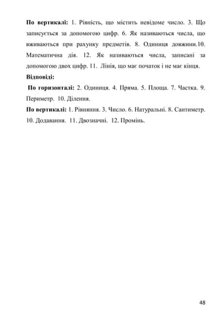 48
По вертикалі: 1. Рівність, що містить невідоме число. 3. Що
записується за допомогою цифр. 6. Як називаються числа, що
вживаються при рахунку предметів. 8. Одиниця довжини.10.
Математична дія. 12. Як називаються числа, записані за
допомогою двох цифр. 11. Лінія, що має початок і не має кінця.
Відповіді:
По горизонталі: 2. Одиниця. 4. Пряма. 5. Площа. 7. Частка. 9.
Периметр. 10. Ділення.
По вертикалі: 1. Рівняння. 3. Число. 6. Натуральні. 8. Сантиметр.
10. Додавання. 11. Двозначні. 12. Промінь.
 