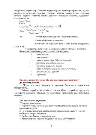 калориметр, термометр. Оскільки термометр і калориметр порівняно з водою
отримують незначну кількість теплоти, можемо вважати, що кількість
теплоти віддана твердим тілом, дорівнює кількості теплоти, одержаної
холодною водою:
Qтіла = Qводи
Отже,
де - питомі теплоємності тіла і води відповідно,
- маси тіла і води відповідно,
- початкові температури тіла і води перед зануренням
тіла у воду,
- температура тіла і води після встановлення теплової рівноваги.
Виходячи з даного ходу дослідження нам потрібні:
− калориметр,
− термометр,
− терези з важками (або електронні),
− посудина з холодною водою,
− посудина з гарячою водою,
− тіло, теплоємність якого визначається,
− вимірювальний циліндр,
− серветки.
Правила техніки безпеки під час виконання експерименту
До початку роботи.
1. Чітко з’ясувати порядок і правила безпечного проведення
експерименту.
2. Звільнити робоче місце від усіх непотрібних для роботи предметів.
Перевірити наявність приладів та матеріалів, необхідних для виконання
завдання.
Під час виконання роботи
ТБ під час зважування
1. Користуючись терезами, не допускайте механічних ударів тягарців
на шальки терезів.
2. Не кладіть на шальки терезів мокрі, брудні, жирні, гарячі тіла, не
насипайте сипучі речовини.
3. Дрібні гирі беріть тільки пінцетом.
4. Зважуване тіло і важки опускайте на шальки обережно.
5
 