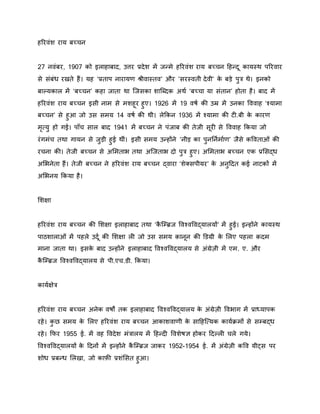 हरिवंश िाय बच्चन
27 नवंबि, 1907 को इलाहाबाद, उत्ति प्रदेश में जन्मे हरिवंश िाय बच्चन हहन्दू कायस्थ परिवाि
से संबंध िखते हैं। यह ‘प्रताप नािायण श्रीवास्तव’ औि ‘सिस्वती देवी’ के बडे पुत्र थे। इनको
बाल्यकाल में ‘बच्चन’ कहा जाता था जजसका शाजददक अथथ ‘बच्चा या संतान’ होता है। बाद में
हरिवंश िाय बच्चन इसी नाम से मशहूि हुए। 1926 में 19 वर्थ की उम्र में उनका वववाह ‘श्यामा
बच्चन’ से हुआ जो उस समय 14 वर्थ की थी। लेककन 1936 में श्यामा की टी.बी के कािण
मृत्यु हो गई। पााँच साल बाद 1941 में बच्चन ने पंजाब की तेजी सूिी से वववाह ककया जो
िंगमंच तथा गायन से जुडी हुई थीं। इसी समय उन्होंने ‘नीड का पुनर्नथमाथण’ जैसे कववताओं की
िचना की। तेजी बच्चन से अममताभ तथा अजजताभ दो पुत्र हुए। अममताभ बच्चन एक प्रमसद्ध
अमभनेता हैं। तेजी बच्चन ने हरिवंश िाय बच्चन द्वािा ‘शेक्सपीयि’ के अनुहदत कई नाटकों में
अमभनय ककया है।
मशक्षा
हरिवंश िाय बच्चन की मशक्षा इलाहाबाद तथा ‘कै जरिज ववश्वववद्यालयों’ में हुई। इन्होंने कायस्थ
पाठशालाओं में पहले उदूथ की मशक्षा ली जो उस समय कानून की डिग्री के मलए पहला कदम
माना जाता था। इसके बाद उन्होंने इलाहाबाद ववश्वववद्यालय से अंग्रेजी में एम. ए. औि
कै जरिज ववश्वववद्यालय से पी.एच.िी. ककया।
कायथक्षेत्र
हरिवंश िाय बच्चन अनेक वर्ों तक इलाहाबाद ववश्वववद्यालय के अंग्रेजी ववभाग में प्राध्यापक
िहे। कु छ समय के मलए हरिवंश िाय बच्चन आकाशवाणी के साहहजत्यक कायथक्रमों से सरबद्ध
िहे। किि 1955 ई. में वह ववदेश मंत्रालय में हहन्दी ववशेर्ज्ञ होकि हदल्ली चले गये।
ववश्वववद्यालयों के हदनों में इन्होंने कै जरिज जाकि 1952-1954 ई. में अंग्रेजी कवव यीट्स पि
शोध प्रबन्ध मलखा, जो काफी प्रशंमसत हुआ।
 