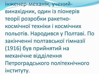 інженер-механік, учений-
винахідник, один із піонерів
теорії розробки ракетно-
космічної техніки і космічних
польотів. Народився у Полтаві. По
закінченні полтавської гімназії
(1916) був прийнятий на
механічне відділення
Петроградського політехнічного
інституту.
 